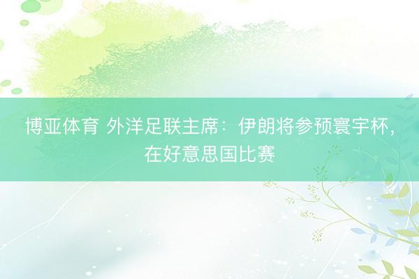博亚体育 外洋足联主席：伊朗将参预寰宇杯，在好意思国比赛