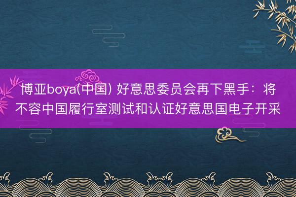 博亚boya(中国) 好意思委员会再下黑手：将不容中国履行室测试和认证好意思国电子开采