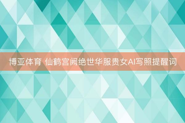博亚体育 仙鹤宫阙绝世华服贵女AI写照提醒词
