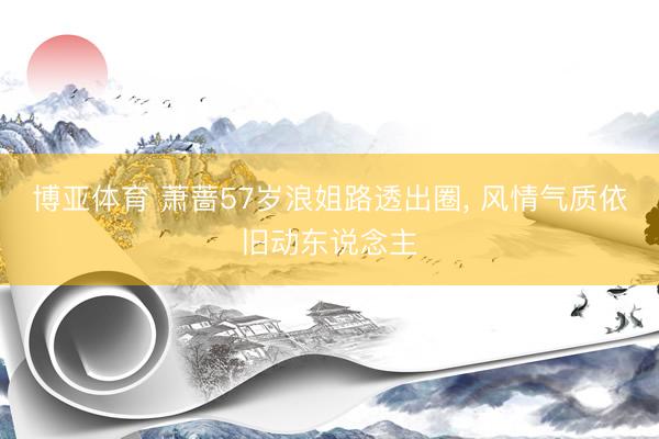 博亚体育 萧蔷57岁浪姐路透出圈， 风情气质依旧动东说念主