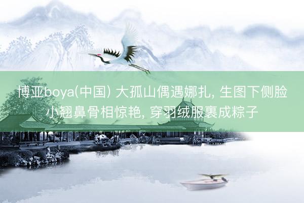 博亚boya(中国) 大孤山偶遇娜扎， 生图下侧脸小翘鼻骨相惊艳， 穿羽绒服裹成粽子