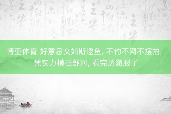 博亚体育 好意思女如斯逮鱼， 不钓不网不摆拍， 凭实力横扫野河， 看完透澈服了