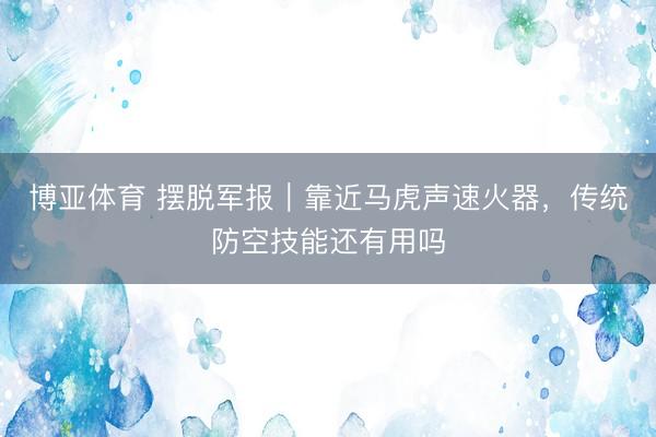 博亚体育 摆脱军报｜靠近马虎声速火器，传统防空技能还有用吗