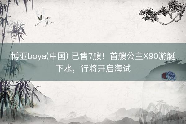 博亚boya(中国) 已售7艘！首艘公主X90游艇下水，行将开启海试