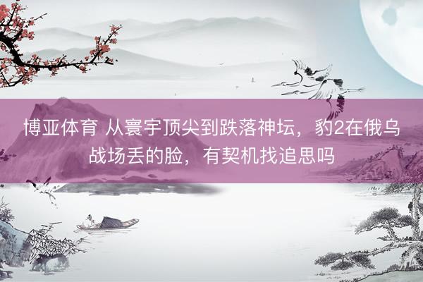 博亚体育 从寰宇顶尖到跌落神坛，豹2在俄乌战场丢的脸，有契机找追思吗