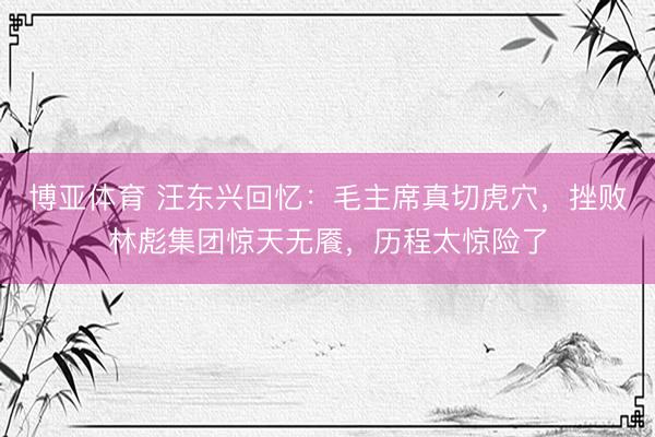 博亚体育 汪东兴回忆：毛主席真切虎穴，挫败林彪集团惊天无餍，历程太惊险了