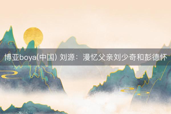 博亚boya(中国) 刘源：漫忆父亲刘少奇和彭德怀
