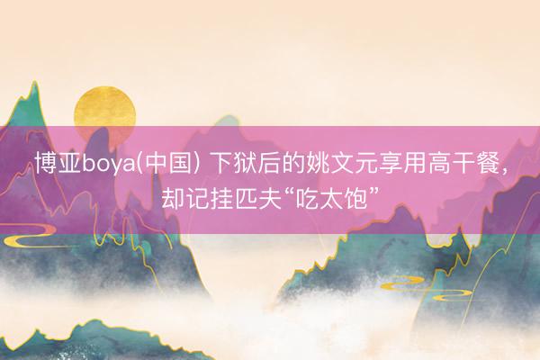 博亚boya(中国) 下狱后的姚文元享用高干餐，却记挂匹夫“吃太饱”