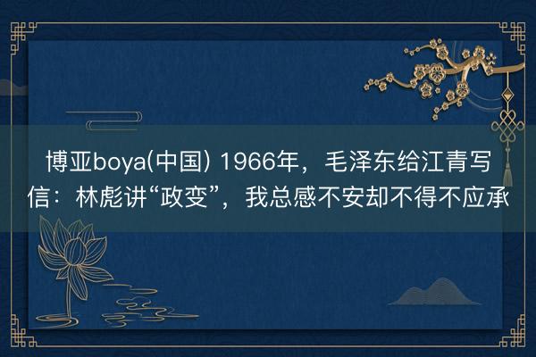 博亚boya(中国) 1966年，毛泽东给江青写信：林彪讲“政变”，我总感不安却不得不应承