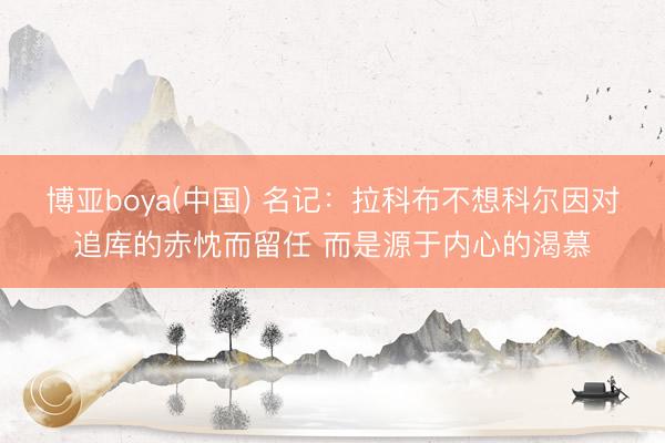 博亚boya(中国) 名记：拉科布不想科尔因对追库的赤忱而留任 而是源于内心的渴慕