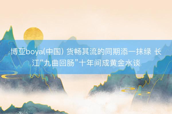 博亚boya(中国) 货畅其流的同期添一抹绿 长江“九曲回肠”十年间成黄金水谈