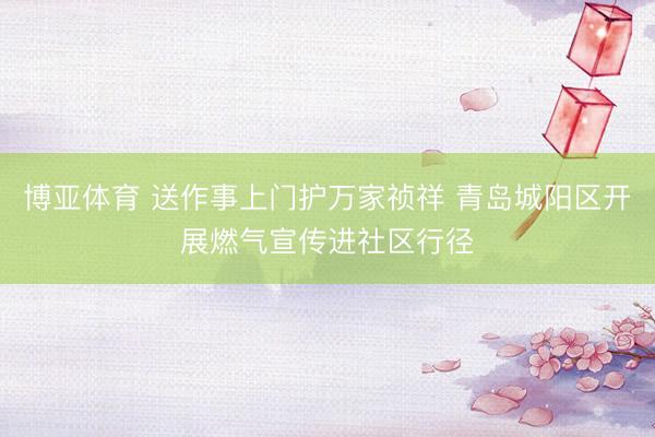 博亚体育 送作事上门护万家祯祥 青岛城阳区开展燃气宣传进社区行径
