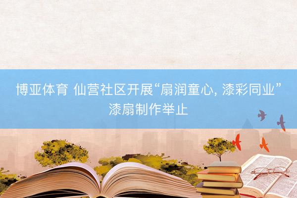 博亚体育 仙营社区开展“扇润童心， 漆彩同业”漆扇制作举止