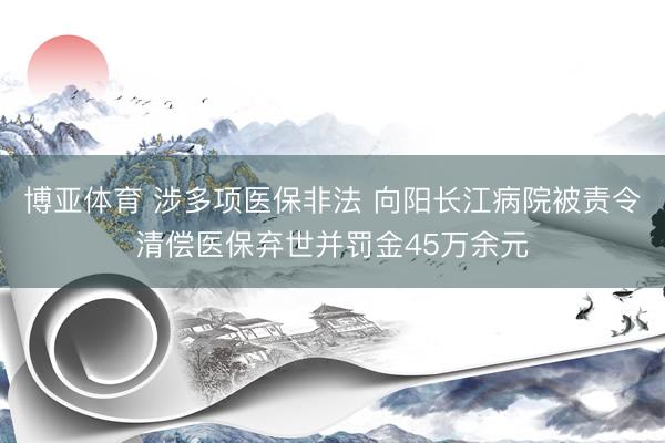 博亚体育 涉多项医保非法 向阳长江病院被责令清偿医保弃世并罚金45万余元