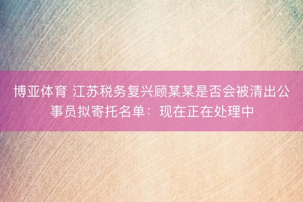 博亚体育 江苏税务复兴顾某某是否会被清出公事员拟寄托名单：现在正在处理中
