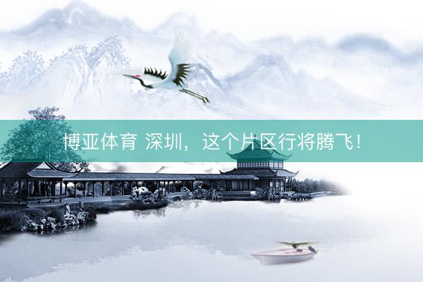博亚体育 深圳，这个片区行将腾飞！
