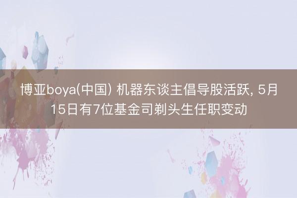 博亚boya(中国) 机器东谈主倡导股活跃， 5月15日有7位基金司剃头生任职变动