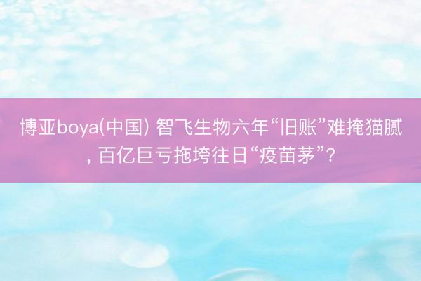 博亚boya(中国) 智飞生物六年“旧账”难掩猫腻， 百亿巨亏拖垮往日“疫苗茅”?