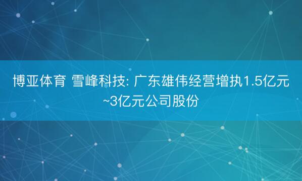 博亚体育 雪峰科技: 广东雄伟经营增执1.5亿元~3亿元公司股份