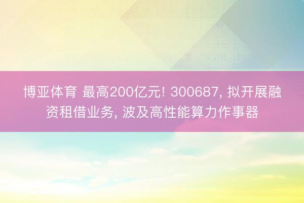 博亚体育 最高200亿元! 300687， 拟开展融资租借业务， 波及高性能算力作事器