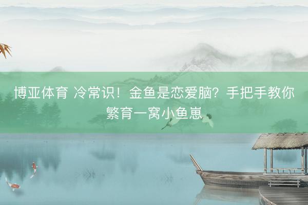 博亚体育 冷常识！金鱼是恋爱脑？手把手教你繁育一窝小鱼崽
