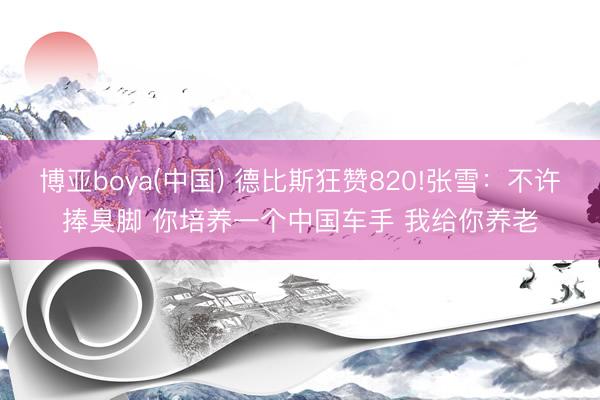 博亚boya(中国) 德比斯狂赞820!张雪：不许捧臭脚 你培养一个中国车手 我给你养老