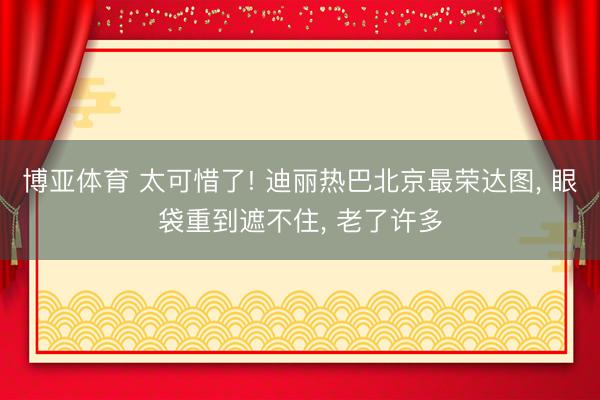 博亚体育 太可惜了! 迪丽热巴北京最荣达图， 眼袋重到遮不住， 老了许多