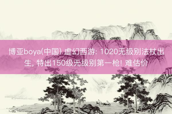 博亚boya(中国) 虚幻西游: 1020无级别法杖出生， 特出150级无级别第一枪! 难估价