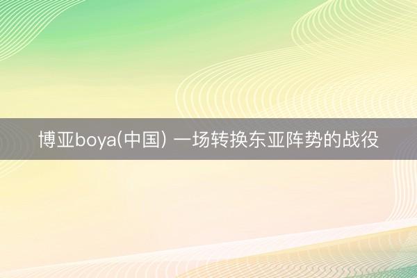 博亚boya(中国) 一场转换东亚阵势的战役