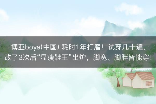 博亚boya(中国) 耗时1年打磨!试穿几十遍,改了3次后“显瘦鞋王”出炉,脚宽、脚胖皆能穿!