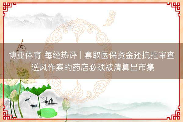 博亚体育 每经热评 | 套取医保资金还抗拒审查 逆风作案的药店必须被清算出市集
