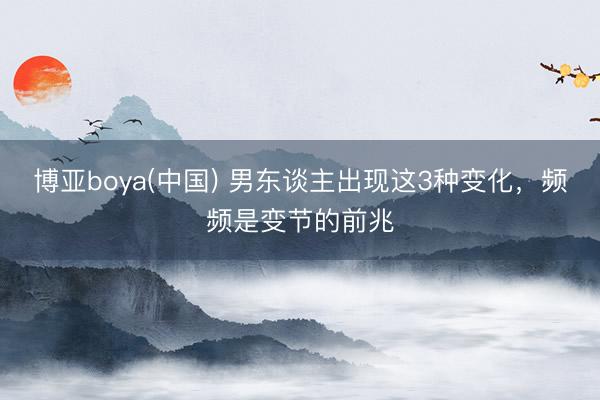 博亚boya(中国) 男东谈主出现这3种变化，频频是变节的前兆