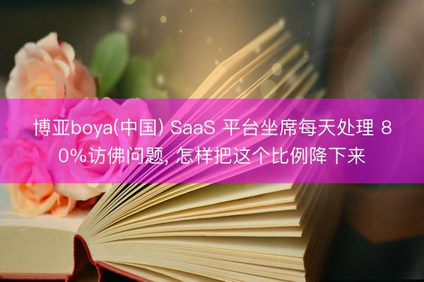 博亚boya(中国) SaaS 平台坐席每天处理 80%访佛问题， 怎样把这个比例降下来