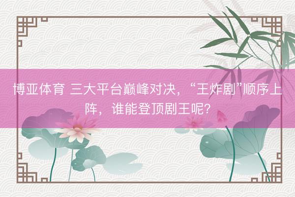 博亚体育 三大平台巅峰对决，“王炸剧”顺序上阵，谁能登顶剧王呢？