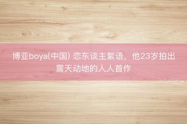 博亚boya(中国) 恋东谈主絮语,他23岁拍出震天动地的人人首作