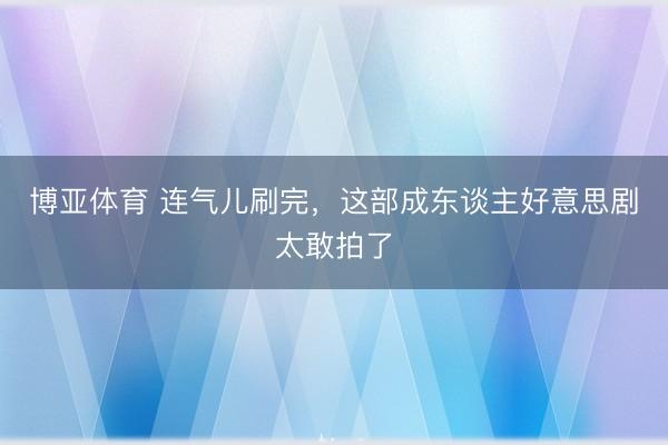 博亚体育 连气儿刷完，这部成东谈主好意思剧太敢拍了