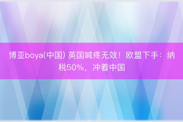 博亚boya(中国) 英国喊疼无效！欧盟下手：纳税50%，冲着中国