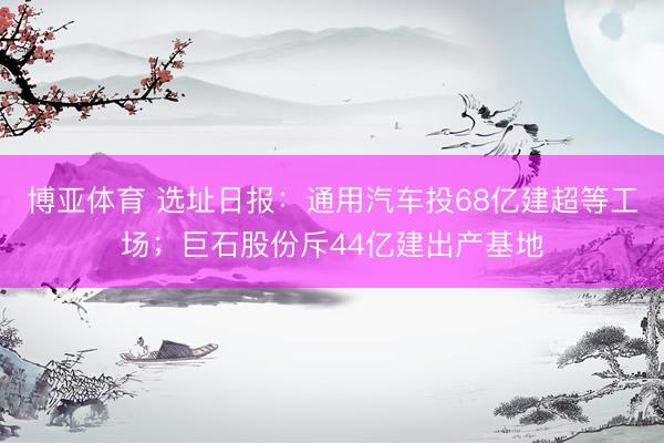 博亚体育 选址日报：通用汽车投68亿建超等工场；巨石股份斥44亿建出产基地