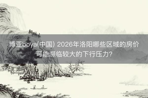 博亚boya(中国) 2026年洛阳哪些区域的房价可能濒临较大的下行压力？