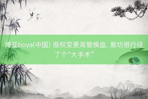 博亚boya(中国) 股权变更高管换血， 廊坊银行径了个“大手术”