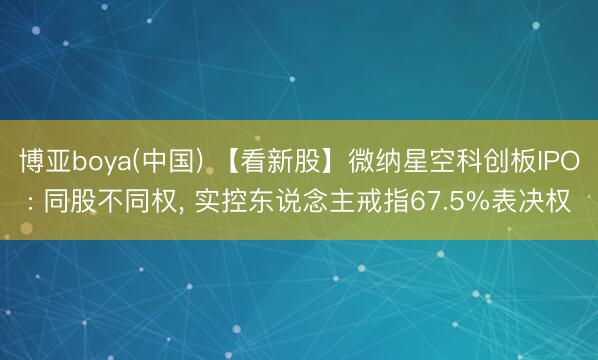 博亚boya(中国) 【看新股】微纳星空科创板IPO: 同股不同权， 实控东说念主戒指67.5%表决权