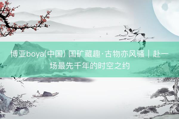 博亚boya(中国) 国矿藏趣·古物亦风骚｜赴一场最先千年的时空之约