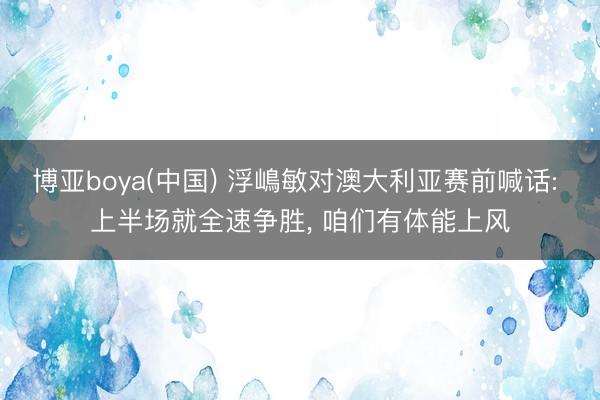 博亚boya(中国) 浮嶋敏对澳大利亚赛前喊话: 上半场就全速争胜， 咱们有体能上风