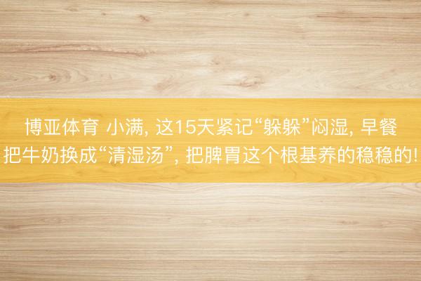 博亚体育 小满， 这15天紧记“躲躲”闷湿， 早餐把牛奶换成“清湿汤”， 把脾胃这个根基养的稳稳的!