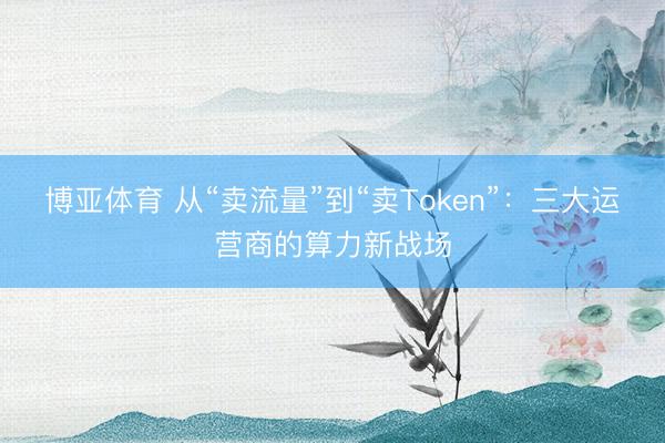 博亚体育 从“卖流量”到“卖Token”：三大运营商的算力新战场