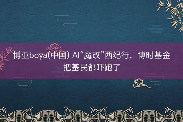 博亚boya(中国) AI“魔改”西纪行，博时基金把基民都吓跑了