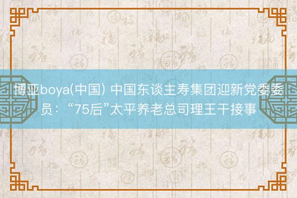 博亚boya(中国) 中国东谈主寿集团迎新党委委员：“75后”太平养老总司理王干接事