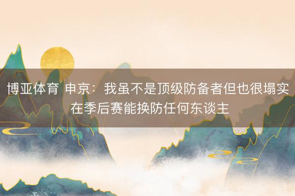 博亚体育 申京：我虽不是顶级防备者但也很塌实 在季后赛能换防任何东谈主