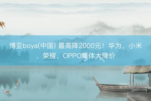 博亚boya(中国) 最高降2000元！华为、小米、荣耀、OPPO集体大降价