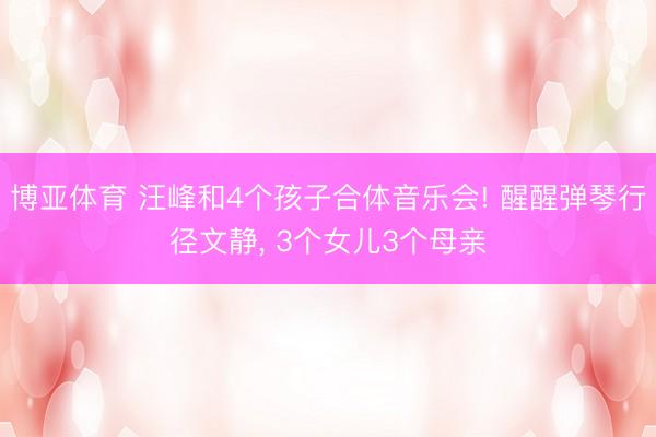博亚体育 汪峰和4个孩子合体音乐会! 醒醒弹琴行径文静， 3个女儿3个母亲